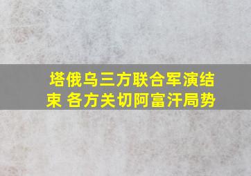 塔俄乌三方联合军演结束 各方关切阿富汗局势